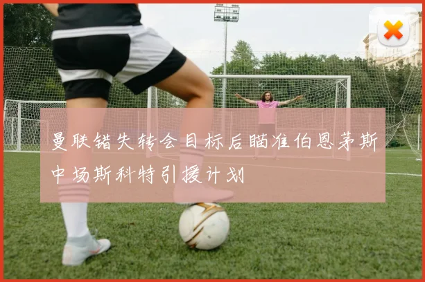 曼联错失转会目标后瞄准伯恩茅斯中场斯科特引援计划