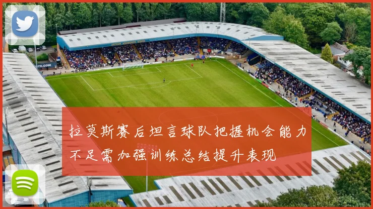 拉莫斯赛后坦言球队把握机会能力不足需加强训练总结提升表现