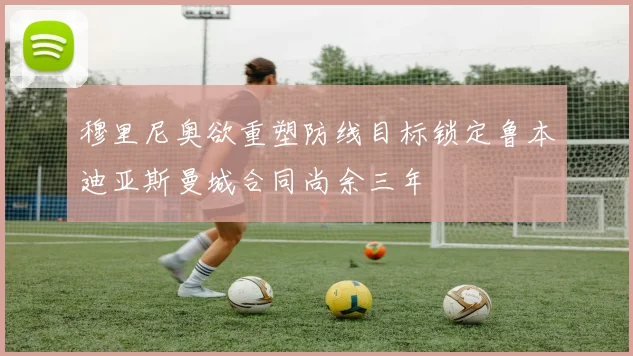 穆里尼奥欲重塑防线目标锁定鲁本迪亚斯曼城合同尚余三年