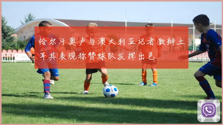 恰尔汗奥卢与澳大利亚记者激辩土耳其表现称赞球队发挥出色