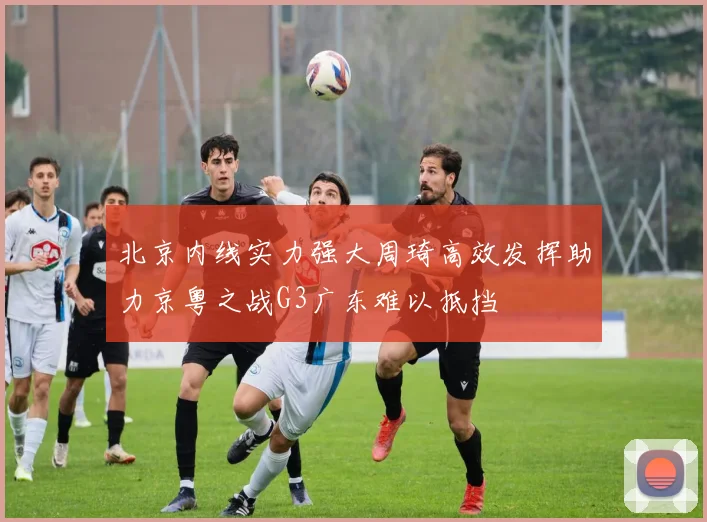 北京内线实力强大周琦高效发挥助力京粤之战G3广东难以抵挡