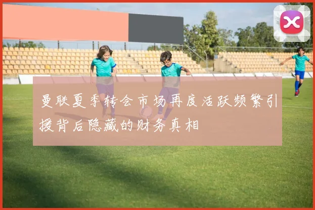 曼联夏季转会市场再度活跃频繁引援背后隐藏的财务真相