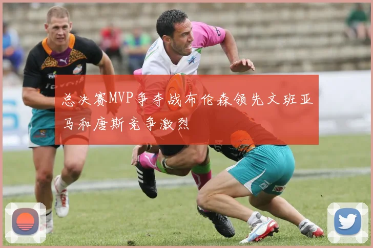 总决赛MVP争夺战布伦森领先文班亚马和唐斯竞争激烈