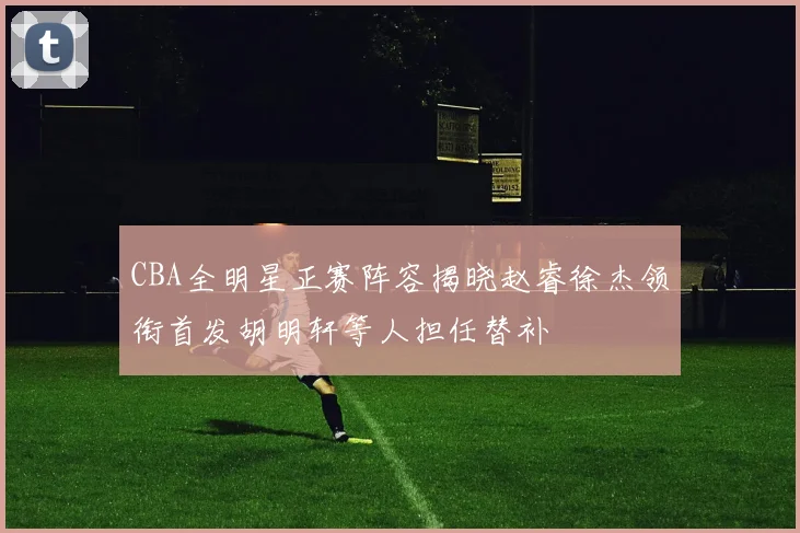 CBA全明星正赛阵容揭晓赵睿徐杰领衔首发胡明轩等人担任替补
