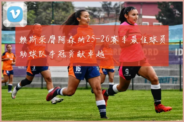 赖斯荣膺阿森纳25-26赛季最佳球员助球队夺冠贡献卓越