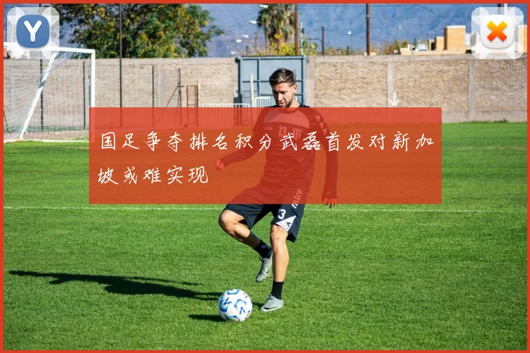 国足争夺排名积分武磊首发对新加坡或难实现