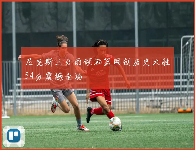 尼克斯三分雨倾洒篮网创历史大胜54分震撼全场