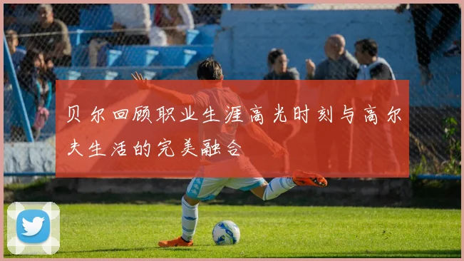 贝尔回顾职业生涯高光时刻与高尔夫生活的完美融合