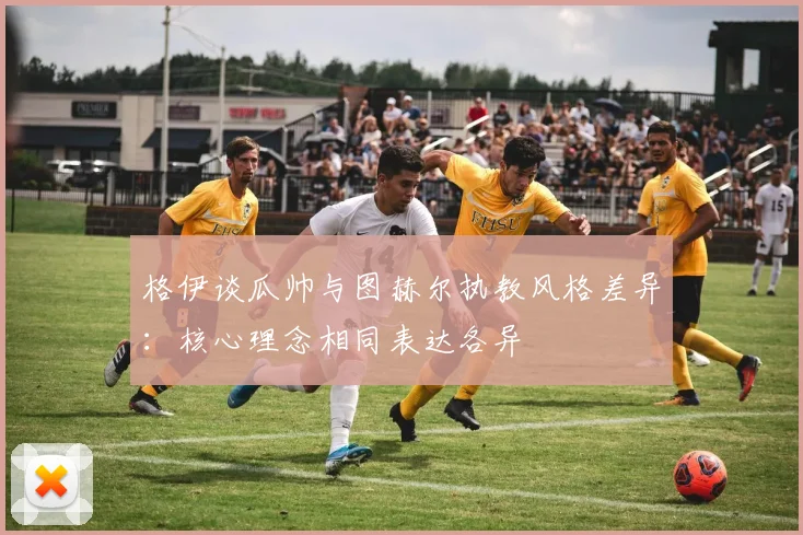 格伊谈瓜帅与图赫尔执教风格差异：核心理念相同表达各异